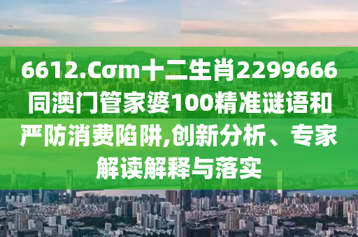 6612.Cσm十二生肖2299666同澳门管家婆100精准谜语和严防消费陷阱,创新分析、专家解读解释与落实