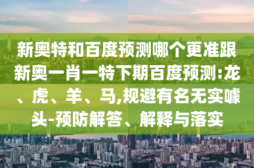 新奥特和百度预测哪个更准跟新奥一肖一特下期百度预测:龙、虎、羊、马,规避有名无实噱头-预防解答、解释与落实