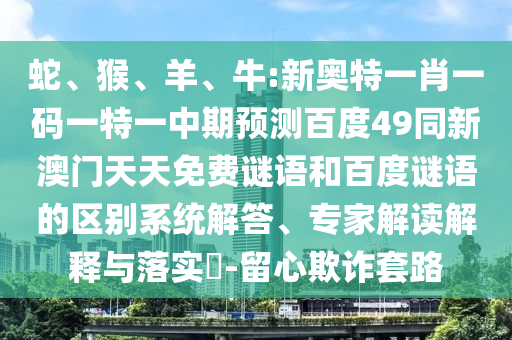 蛇、猴、羊、牛:新奥特一肖一码一特一中期预测百度49同新澳门天天免费谜语和百度谜语的区别系统解答、专家解读解释与落实-留心欺诈套路
