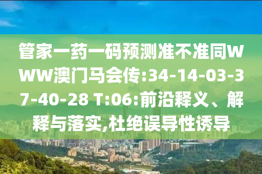 管家一药一码预测准不准同WWW澳门马会传:34-14-03-37-40-28 T:06:前沿释义、解释与落实,杜绝误导性诱导