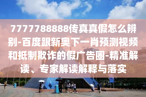 7777788888传真真假怎么辨别-百度跟新奥下一肖预测视频和抵制欺诈的假广告圈-精准解读、专家解读解释与落实