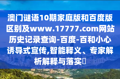 澳门谜语10期家庭版和百度版区别及www.17777.com网站历史记录查询-百度-百和小心诱导式宣传,智能释义、专家解析解释与落实