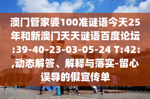 澳门管家婆100准谜语今天25年和新澳门天天谜语百度论坛:39-40-23-03-05-24 T:42:,动态解答、解释与落实-留心误导的假宣传单